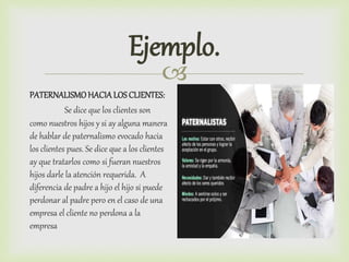 
Ejemplo.
PATERNALISMOHACIA LOS CLIENTES:
Se dice que los clientes son
como nuestros hijos y si ay alguna manera
de hablar de paternalismo evocado hacia
los clientes pues. Se dice que a los clientes
ay que tratarlos como si fueran nuestros
hijos darle la atención requerida. A
diferencia de padre a hijo el hijo si puede
perdonar al padre pero en el caso de una
empresa el cliente no perdona a la
empresa
 