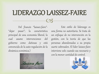 
LIDERAZGO LAISSEZ-FAIRE
Del francés “laissez-faire”-
“dejar pasar”; la característica
principal de una economía liberal, la
cual asume intervenciones del
gobierno como dañosas y está
convencida de la auto-regulación de la
dinámica económica.)
Este estilo de liderazgo es
una forma no autoritaria. Se trata de
un enfoque de no intervención en la
gestión, con la teoría de que las
personas abandonadas a su propia
suerte sobresalen. El líder laissez-faire
interviene solo cuando sea necesario y
con la menor cantidad de control.
 