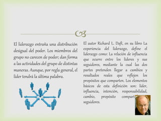 
El liderazgo entraña una distribución
desigual del poder. Los miembros del
grupo no carecen de poder; dan forma
a las actividades del grupo de distintas
maneras. Aunque, por regla general, el
líder tendrá la última palabra.
El autor Richard L. Daft, en su libro La
experiencia del liderazgo, define el
liderazgo como: La relación de influencia
que ocurre entre los líderes y sus
seguidores, mediante la cual las dos
partes pretenden llegar a cambios y
resultados reales que reflejen los
propósitos que comparten. Los elementos
básicos de esta definición son: líder,
influencia, intención, responsabilidad,
cambio, propósito compartido y
seguidores.
 