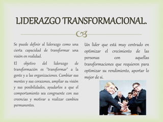 
LIDERAZGO TRANSFORMACIONAL.
Se puede definir al liderazgo como una
cierta capacidad de transformar una
visión en realidad.
El objetivo del liderazgo de
transformación es "transformar" a la
gente y a las organizaciones. Cambiar sus
mentes y sus corazones, ampliar su visión
y sus posibilidades, ayudarlos a que el
comportamiento sea congruente con sus
creencias y motivar a realizar cambios
permanentes.
Un líder que está muy centrado en
optimizar el crecimiento de las
personas con aquellas
transformaciones que requieren para
optimizar su rendimiento, aportar lo
mejor de si.
 
