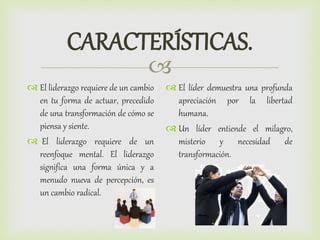 
CARACTERÍSTICAS.
 El liderazgo requiere de un cambio
en tu forma de actuar, precedido
de una transformación de cómo se
piensa y siente.
 El liderazgo requiere de un
reenfoque mental. El liderazgo
significa una forma única y a
menudo nueva de percepción, es
un cambio radical.
 El líder demuestra una profunda
apreciación por la libertad
humana.
 Un líder entiende el milagro,
misterio y necesidad de
transformación.
 