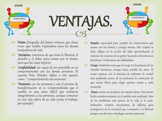 
VENTAJAS.
 Visión: fotografía del futuro virtuoso que desea
crear, que resulta inspiradora para los demás
compañeros de ruta.
 •Iniciativa: conciencia de que tiene la libertad, el
derecho y el deber para actuar por sí mismo
para que las cosas mejoren.
 Confiabilidad: ser capaz de ser previsible en su
comportamiento con las demás personas. El
experto Peter Drücker define a este aspecto
como: " Comportamiento sin sorpresas"
 Paciencia: con las personas y con el proceso de
transformación en sí. Comprendiendo que el
cambio es una tarea difícil que involucra
integralmente a las personas, aunque comience
en una sola esfera de su vida (como el trabajo,
por ejemplo).
 Respeto: capacidad para cumplir los compromisos que
asume con los demás y consigo mismo. Este respeto se
debe reflejar en la acción del líder aprovechando al
máximo los recursos de su gente: haciendo relevantes sus
fortalezas e irrelevantes sus debilidades.
 Coraje: Aristóteles creía que el coraje era la primera de las
virtudes humanas, porque hacía posible las otras. El
coraje empieza con la decisión de enfrentar la verdad
más profunda acerca de la existencia: la convicción de
que somos libres para elegir quiénes somos a cada
momento.
 Deseo: somos un producto de nuestro deseo. Nos hemos
hecho nosotros mismos, en el sentido más profundo. Uno
de los problemas más graves de la vida es la auto-
limitación: creamos mecanismos de defensa para
protegernos de la ansiedad que acompaña a la libertad
porque nos da temor desplegar nuestro potencial.
 