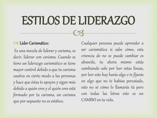 
ESTILOS DE LIDERAZGO
 Líder Carismático:
Es una mezcla de liderar y carisma, es
decir, liderar con carisma. Cuando se
tiene un liderazgo carismático se tiene
mayor control debido a que tu carisma
cautiva en cierto modo a las personas
y hace que éstas te apoyen y sigan más
debido a quién eres y el quién eres está
formado por tu carisma, un carisma
que por supuesto no es estático.
Cualquier persona puede aprender a
ser carismática si sabe cómo, esta
creencia de no se puede cambiar es
absurda, tu ahora mismo estás
cambiando solo por leer estas líneas,
por leer esto hoy harás algo o te fijarás
en algo que no te habías percatado,
esto no sé cómo lo llamarás tú pero
con todas las letras esto es un
CAMBIO en tu vida.
 