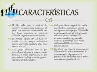 
CARACTERÍSTICAS
 El líder debe tener el carácter de
miembro, es decir, debe pertenecer al
grupo que encabeza, compartiendo con
los demás miembros los patrones
culturales y significados que ahí existen.
 La primera significación del líder no
resulta por sus rasgos individuales
únicos, universales (estatura alta, baja,
aspecto, voz, etc.).
 Cada grupo considera líder al que
sobresalga en algo que le interesa, o más
brillante, o mejor organizador, el que
posee más tacto, el que sea más agresivo,
más santo o más bondadoso.
 Cada grupo elabora su prototipo ideal y
por lo tanto no puede haber un ideal
único para todos los grupos. El líder debe
organizar, vigilar, dirigir o simplemente
motivar al grupo a determinadas
acciones o inacciones según sea la
necesidad que se tenga. Estas cuatro
cualidades del líder, son llamadas
también carisma.
 Por último, otra exigencia que se presenta
al líder es la de tener la oportunidad de
ocupar ese rol en el grupo, si no se
presenta dicha posibilidad, nunca podrá
demostrar su capacidad de líder.
 