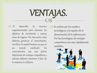 
VENTAJAS.
 El desarrollo de recursos
organizacionales para alcanzar los
objetivos de crecimiento y nuevas
áreas de negocio. Por otra parte, éstos
deberán gerenciar el conocimiento,
movilizar el capital humano ya que en
un mundo cambiante los
conocimientos son una fuente
importante de ventajas competitivas y
además deberán mantener el foco de
la empresa en el futuro.
 Se acelera por los cambios
tecnológicos y la rapidez de la
diseminación de la información.
Por las tecnologías, las ventajas
competitivas son más rápidamente
imitables.
 