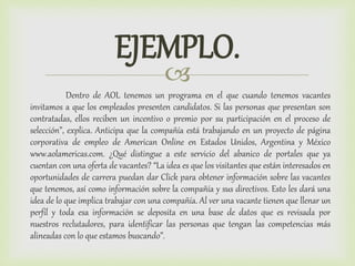
EJEMPLO.
Dentro de AOL tenemos un programa en el que cuando tenemos vacantes
invitamos a que los empleados presenten candidatos. Si las personas que presentan son
contratadas, ellos reciben un incentivo o premio por su participación en el proceso de
selección”, explica. Anticipa que la compañía está trabajando en un proyecto de página
corporativa de empleo de American Online en Estados Unidos, Argentina y México
www.aolamericas.com. ¿Qué distingue a este servicio del abanico de portales que ya
cuentan con una oferta de vacantes? “La idea es que los visitantes que están interesados en
oportunidades de carrera puedan dar Click para obtener información sobre las vacantes
que tenemos, así como información sobre la compañía y sus directivos. Esto les dará una
idea de lo que implica trabajar con una compañía. Al ver una vacante tienen que llenar un
perfil y toda esa información se deposita en una base de datos que es revisada por
nuestros reclutadores, para identificar las personas que tengan las competencias más
alineadas con lo que estamos buscando”.
 
