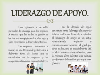 
LIDERAZGO DE APOYO.
Hace referencia a un estilo
particular de liderazgo para los negocios.
A medida que los estilos de gestión se
hacían más complejos en los años 1970 y
1980, comenzaron a desarrollarse teorías.
Las empresas comenzaron a
buscar no sólo técnicas de gestión, sino a
diferentes tipos de líderes que se
encontraban en las empresas y las
categorías en las cuáles caían estos líderes.
En la década de 1990,
conceptos como liderazgo de apoyo se
habían vuelto ampliamente aceptados.
El liderazgo de apoyo es un estilo
naturalmente orgánico y
emocionalmente sensible; al igual que
otros estilos, este es especialmente útil
en determinadas circunstancias, pero
la empresa debe adoptar una cultura
que fomente tales estilos para que sean
eficaces.
 
