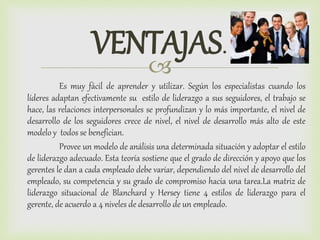 
VENTAJAS.
Es muy fácil de aprender y utilizar. Según los especialistas cuando los
líderes adaptan efectivamente su estilo de liderazgo a sus seguidores, el trabajo se
hace, las relaciones interpersonales se profundizan y lo más importante, el nivel de
desarrollo de los seguidores crece de nivel, el nivel de desarrollo más alto de este
modelo y todos se benefician.
Provee un modelo de análisis una determinada situación y adoptar el estilo
de liderazgo adecuado. Esta teoría sostiene que el grado de dirección y apoyo que los
gerentes le dan a cada empleado debe variar, dependiendo del nivel de desarrollo del
empleado, su competencia y su grado de compromiso hacia una tarea.La matriz de
liderazgo situacional de Blanchard y Hersey tiene 4 estilos de liderazgo para el
gerente, de acuerdo a 4 niveles de desarrollo de un empleado.
 
