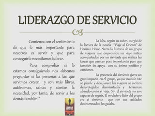 
LIDERAZGO DE SERVICIO
Comienza con el sentimiento
de que lo más importante para
nosotros es servir y que para
conseguirlo necesitamos liderar.
Para comprobar si lo
estamos consiguiendo nos debemos
preguntar si las personas a las que
servimos crecen y son más libres,
autónomas, sabias y sienten la
necesidad, por tanto, de servir a los
demás también.”
La idea, según su autor, surgió de
la lectura de la novela “Viaje al Oriente” de
Herman Hesse. Narra la historia de un grupo
de viajeros que emprenden un viaje mítico
acompañados por un sirviente que realiza las
tareas que parecen poco importantes pero que
también les apoya con su ánimo positivo y
canciones.
La presencia del sirviente ejerce un
gran impacto en el grupo, ya que cuando éste
se pierde y desaparece los viajeros se sienten
desprotegidos, desorientados y terminan
abandonando el viaje. Sin el sirviente no son
capaces de seguir. El verdadero líder del grupo
era el sirviente que con sus cuidados
desinteresados les guiaba.
 