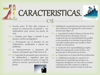
CARACTERISTICAS.
 Escucha activa. El líder debe comenzar el
proceso de comunicación escuchando a sus
colaboradores para conocer sus puntos de
vista.
 2.- Empatía, para llegar a entender lo que
piensan y sienten sus seguidores.
 3.- Preocupación por el bienestar de sus
colaboradores, ayudándoles a superar sus
problemas.
 4.- Autoconocimiento y consciencia del
entorno y del impacto que el líder tiene en él.
 5.- Capacidad de persuasión para convencer a
los colaboradores y seguidores para que
acometan los cambios necesarios, en lugar de
utilizar la coacción, aprovechando la utilidad
formal.
 Habilidad de conceptualización para tener una visión
clara del futuro de la organización y de las metas a
alcanzar para llegar a él.
 7.- Capacidad de predecir el futuro en función de los
hechos del presente y del pasado. Tiene un
componente ético de responsabilidad sobre posibles
errores cometidos al no anticipar lo que de forma
razonable se podía esperar que sucediese y haber
actuado en consecuencia.
 8.- Aceptación de la responsabilidad que implica
dirigir una organización o parte de ella y a las
personas que en ella prestan sus servicios.
 9.- Compromiso con el desarrollo de los profesionales.
 10.- Habilidad para facilitar la creación de un
sentimiento de comunidad que permita a sus
integrantes identificarse con unos valores y sentirse
conectados entre ellos, mientras se respeta su
individualidad para aportar lo mejor de cada uno.
 