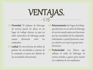 
VENTAJAS.
 Diversidad: El enfoque de liderazgo
de servicio puede ser eficaz en un
lugar de trabajo diverso, ya que un
estilo autocrático de liderazgo puede
causar alienación entre los
empleados.
 Lealtad: En otras formas de estilos de
gestión, las necesidades y visiones de
la compañía se ponen por delante de
las necesidades del personal.
 Relacionamiento:Un lugar de trabajo
que funciona en un estilo de liderazgo
de servicio puede optar por funcionar
por las necesidades de los empleados
individuales o puede funcionar como
un colectivo en el que el grupo toma
decisiones.
 Productividad: Los líderes que
utilizan el estilo de liderazgo de
servicio tienden a ganar gran respeto
y la confianza de sus empleados,
 