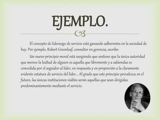 
EJEMPLO.
El concepto de liderazgo de servicio está ganando adherentes en la sociedad de
hoy. Por ejemplo, Robert Greenleaf, consultor en gerencia, escribe:
Un nuevo principio moral está surgiendo que sostiene que la única autoridad
que merece la lealtad de alguien es aquella que libremente y a sabiendas es
concedida por el seguidor al líder, en respuesta y en proporción a la claramente
evidente estatura de servicio del líder... Al grado que este principio prevalezca en el
futuro, las únicas instituciones viables serán aquellas que sean dirigidas
predominantemente mediante el servicio.
 