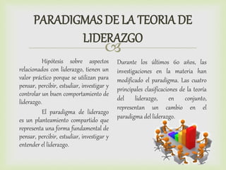 
PARADIGMAS DE LA TEORIA DE
LIDERAZGO
Hipótesis sobre aspectos
relacionados con liderazgo, tienen un
valor práctico porque se utilizan para
pensar, percibir, estudiar, investigar y
controlar un buen comportamiento de
liderazgo.
El paradigma de liderazgo
es un planteamiento compartido que
representa una forma fundamental de
pensar, percibir, estudiar, investigar y
entender el liderazgo.
Durante los últimos 60 años, las
investigaciones en la materia han
modificado el paradigma. Las cuatro
principales clasificaciones de la teoría
del liderazgo, en conjunto,
representan un cambio en el
paradigma del liderazgo.
 