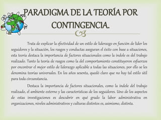 
PARADIGMA DE LA TEORÍA POR
CONTINGENCIA.
Trata de explicar la efectividad de un estilo de liderazgo en función de líder los
seguidores y la situación, los rasgos y conductas aseguran el éxito con base a situaciones,
esta teoría destaca la importancia de factores situacionales como la índole es del trabajo
realizado. Tanto la teoría de rasgos como la del comportamiento constituyeron esfuerzos
por encontrar el mejor estilo de liderazgo aplicable a todas las situaciones, por ello se les
denomina teorías universales. En los años sesenta, quedó claro que no hay tal estilo útil
para toda circunstancia.
Destaca la importancia de factores situacionales, como la índole del trabajo
realizado, el ambiente externo y las características de los seguidores. Uno de los aspectos
de estas investigaciones es descubrir en qué grado la labor administrativa en
organizaciones, niveles administrativos y culturas distintos es, asimismo, distinta.
 