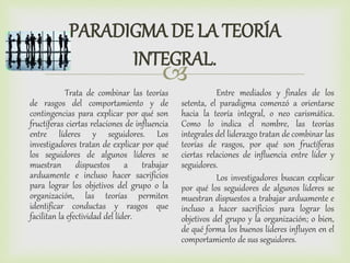 
PARADIGMA DE LA TEORÍA
INTEGRAL.
Trata de combinar las teorías
de rasgos del comportamiento y de
contingencias para explicar por qué son
fructíferas ciertas relaciones de influencia
entre líderes y seguidores. Los
investigadores tratan de explicar por qué
los seguidores de algunos líderes se
muestran dispuestos a trabajar
arduamente e incluso hacer sacrificios
para lograr los objetivos del grupo o la
organización, las teorías permiten
identificar conductas y rasgos que
facilitan la efectividad del líder.
Entre mediados y finales de los
setenta, el paradigma comenzó a orientarse
hacia la teoría integral, o neo carismática.
Como lo indica el nombre, las teorías
integrales del liderazgo tratan de combinar las
teorías de rasgos, por qué son fructíferas
ciertas relaciones de influencia entre líder y
seguidores.
Los investigadores buscan explicar
por qué los seguidores de algunos líderes se
muestran dispuestos a trabajar arduamente e
incluso a hacer sacrificios para lograr los
objetivos del grupo y la organización; o bien,
de qué forma los buenos líderes influyen en el
comportamiento de sus seguidores.
 