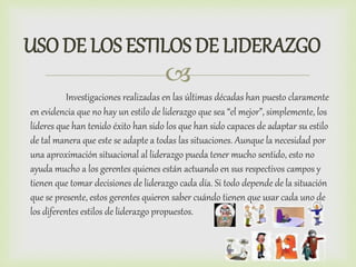 
USO DE LOS ESTILOS DE LIDERAZGO
Investigaciones realizadas en las últimas décadas han puesto claramente
en evidencia que no hay un estilo de liderazgo que sea “el mejor”, simplemente, los
líderes que han tenido éxito han sido los que han sido capaces de adaptar su estilo
de tal manera que este se adapte a todas las situaciones. Aunque la necesidad por
una aproximación situacional al liderazgo pueda tener mucho sentido, esto no
ayuda mucho a los gerentes quienes están actuando en sus respectivos campos y
tienen que tomar decisiones de liderazgo cada día. Si todo depende de la situación
que se presente, estos gerentes quieren saber cuándo tienen que usar cada uno de
los diferentes estilos de liderazgo propuestos.
 
