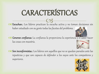 
CARACTERÍSTICAS
 Escuchan.: Los líderes practican la escucha activa y no toman decisiones sin
haber estudiado con su gente todas las facetas del problema.
 Generan confianza: La confianza la proporciona la experiencia y el saber hacer
las cosas con maestría.
 Son inconformistas.: Los líderes son aquéllos que no se quedan parados ante las
injusticias y que son capaces de defender a los suyos ante los compañeros y
superiores.
 