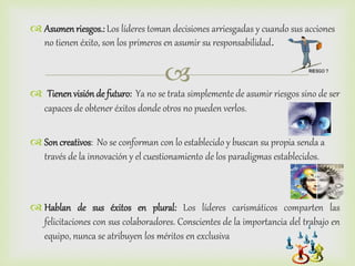 
 Asumenriesgos.: Los líderes toman decisiones arriesgadas y cuando sus acciones
no tienen éxito, son los primeros en asumir su responsabilidad.
 Tienenvisión de futuro: Ya no se trata simplemente de asumir riesgos sino de ser
capaces de obtener éxitos donde otros no pueden verlos.
 Soncreativos: No se conforman con lo establecido y buscan su propia senda a
través de la innovación y el cuestionamiento de los paradigmas establecidos.
 Hablan de sus éxitos en plural: Los líderes carismáticos comparten las
felicitaciones con sus colaboradores. Conscientes de la importancia del trabajo en
equipo, nunca se atribuyen los méritos en exclusiva
 
