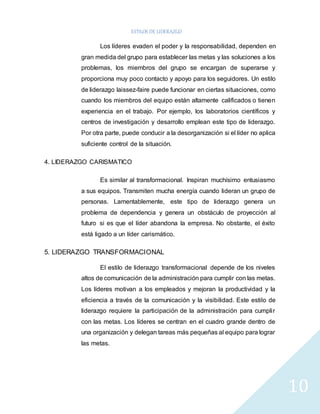 ESTILOS DE LIDERAZGO 
10 
Los líderes evaden el poder y la responsabilidad, dependen en 
gran medida del grupo para establecer las metas y las soluciones a los 
problemas, los miembros del grupo se encargan de superarse y 
proporciona muy poco contacto y apoyo para los seguidores. Un estilo 
de liderazgo laissez-faire puede funcionar en ciertas situaciones, como 
cuando los miembros del equipo están altamente calificados o tienen 
experiencia en el trabajo. Por ejemplo, los laboratorios científicos y 
centros de investigación y desarrollo emplean este tipo de liderazgo. 
Por otra parte, puede conducir a la desorganización si el líder no aplica 
suficiente control de la situación. 
4. LIDERAZGO CARISMATICO 
Es similar al transformacional. Inspiran muchísimo entusiasmo 
a sus equipos. Transmiten mucha energía cuando lideran un grupo de 
personas. Lamentablemente, este tipo de liderazgo genera un 
problema de dependencia y genera un obstáculo de proyección al 
futuro si es que el líder abandona la empresa. No obstante, el éxito 
está ligado a un líder carismático. 
5. LIDERAZGO TRANSFORMACIONAL 
El estilo de liderazgo transformacional depende de los niveles 
altos de comunicación de la administración para cumplir con las metas. 
Los líderes motivan a los empleados y mejoran la productividad y la 
eficiencia a través de la comunicación y la visibilidad. Este estilo de 
liderazgo requiere la participación de la administración para cumpli r 
con las metas. Los líderes se centran en el cuadro grande dentro de 
una organización y delegan tareas más pequeñas al equipo para lograr 
las metas. 
 