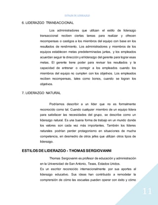 ESTILOS DE LIDERAZGO 
11 
6. LIDERAZGO TRANSACCIONAL 
Los administradores que utilizan el estilo de liderazgo 
transaccional reciben ciertas tareas para realizar y ofrecen 
recompensas o castigos a los miembros del equipo con base en los 
resultados de rendimiento. Los administradores y miembros de los 
equipos establecen metas predeterminadas juntas, y los empleados 
acuerdan seguir la dirección y el liderazgo del gerente para lograr esas 
metas. El gerente tiene poder para revisar los resultados y la 
capacidad de entrenar o corregir a los empleados cuando los 
miembros del equipo no cumplen con los objetivos. Los empleados 
reciben recompensas, tales como bonos, cuando se logran los 
objetivos. 
7. LIDERAZGO NATURAL 
Podríamos describir a un líder que no es formalmente 
reconocido como tal. Cuando cualquier miembro de un equipo lidera 
para satisfacer las necesidades del grupo, se describe como un 
liderazgo natural. Es una buena forma de trabajo en un mundo donde 
los valores son cada vez más importantes. También los líderes 
naturales podrían perder protagonismo en situaciones de mucha 
competencia, en desmedro de otros jefes que utilizan otros tipos de 
liderazgo. 
ESTILOS DE LIDERAZGO - THOMAS SERGIOVANNI 
Thomas Sergiovanni es profesor de educación y administración 
en la Universidad de San Antonio, Texas, Estados Unidos. 
Es un escritor reconocido internacionalmente por sus aportes al 
liderazgo educativo. Sus ideas han contribuido a remodelar la 
comprensión de cómo las escuelas pueden operar con éxito y cómo 
 