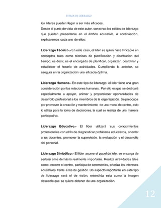 ESTILOS DE LIDERAZGO 
12 
los líderes pueden llegar a ser más eficaces. 
Desde el punto de vista de este autor, son cinco los estilos de liderazgo 
que pueden presentarse en el ámbito educativo. A continuación, 
explicaremos cada uno de ellos: 
Liderazgo Técnico.- En este caso, el líder es quien hace hincapié en 
conceptos tales como técnicas de planificación y distribución del 
tiempo; es decir, es el encargado de planificar, organizar, coordinar y 
establecer el horario de actividades. Cumpliendo lo anterior, se 
asegura en la organización una eficacia óptima. 
Liderazgo Humano.- En este tipo de liderazgo, el líder tiene una gran 
consideración por las relaciones humanas. Por ello es que se dedicará 
especialmente a apoyar, animar y proporcionar oportunidades de 
desarrollo profesional a los miembros de la organización. Se preocupa 
por promover la creación y mantenimiento de una moral de centro, esto 
lo utiliza para la toma de decisiones, la cual se realiza de una manera 
participativa. 
Liderazgo Educativo.- El líder utilizará sus conocimientos 
profesionales con el fin de diagnosticar problemas educativos, orientar 
a los docentes, promover la supervisión, la evaluación y el desarrollo 
del personal. 
Liderazgo Simbólico.- El líder asume el papel de jefe, se encarga de 
señalar a los demás lo realmente importante. Realiza actividades tales 
como: recorre el centro, participa de ceremonias, prioriza los intereses 
educativos frente a los de gestión. Un aspecto importante en este tipo 
de liderazgo será el de visión; entendida esta como la imagen 
deseable que se quiere obtener de una organización. 
 