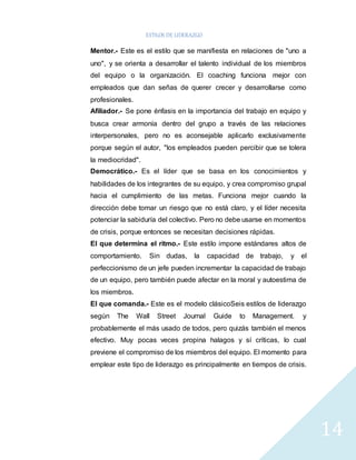 ESTILOS DE LIDERAZGO 
14 
Mentor.- Este es el estilo que se manifiesta en relaciones de "uno a 
uno", y se orienta a desarrollar el talento individual de los miembros 
del equipo o la organización. El coaching funciona mejor con 
empleados que dan señas de querer crecer y desarrollarse como 
profesionales. 
Afiliador.- Se pone énfasis en la importancia del trabajo en equipo y 
busca crear armonía dentro del grupo a través de las relaciones 
interpersonales, pero no es aconsejable aplicarlo exclusivamente 
porque según el autor, "los empleados pueden percibir que se tolera 
la mediocridad". 
Democrático.- Es el líder que se basa en los conocimientos y 
habilidades de los integrantes de su equipo, y crea compromiso grupal 
hacia el cumplimiento de las metas. Funciona mejor cuando la 
dirección debe tomar un riesgo que no está claro, y el líder necesita 
potenciar la sabiduría del colectivo. Pero no debe usarse en momentos 
de crisis, porque entonces se necesitan decisiones rápidas. 
El que determina el ritmo.- Este estilo impone estándares altos de 
comportamiento. Sin dudas, la capacidad de trabajo, y el 
perfeccionismo de un jefe pueden incrementar la capacidad de trabajo 
de un equipo, pero también puede afectar en la moral y autoestima de 
los miembros. 
El que comanda.- Este es el modelo clásicoSeis estilos de liderazgo 
según The Wall Street Journal Guide to Management. y 
probablemente el más usado de todos, pero quizás también el menos 
efectivo. Muy pocas veces propina halagos y sí críticas, lo cual 
previene el compromiso de los miembros del equipo. El momento para 
emplear este tipo de liderazgo es principalmente en tiempos de crisis. 
 