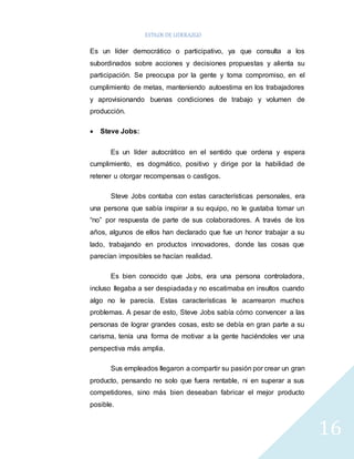 ESTILOS DE LIDERAZGO 
16 
Es un líder democrático o participativo, ya que consulta a los 
subordinados sobre acciones y decisiones propuestas y alienta su 
participación. Se preocupa por la gente y toma compromiso, en el 
cumplimiento de metas, manteniendo autoestima en los trabajadores 
y aprovisionando buenas condiciones de trabajo y volumen de 
producción. 
 Steve Jobs: 
Es un líder autocrático en el sentido que ordena y espera 
cumplimiento, es dogmático, positivo y dirige por la habilidad de 
retener u otorgar recompensas o castigos. 
Steve Jobs contaba con estas características personales, era 
una persona que sabía inspirar a su equipo, no le gustaba tomar un 
“no” por respuesta de parte de sus colaboradores. A través de los 
años, algunos de ellos han declarado que fue un honor trabajar a su 
lado, trabajando en productos innovadores, donde las cosas que 
parecían imposibles se hacían realidad. 
Es bien conocido que Jobs, era una persona controladora, 
incluso llegaba a ser despiadada y no escatimaba en insultos cuando 
algo no le parecía. Estas características le acarrearon muchos 
problemas. A pesar de esto, Steve Jobs sabía cómo convencer a las 
personas de lograr grandes cosas, esto se debía en gran parte a su 
carisma, tenía una forma de motivar a la gente haciéndoles ver una 
perspectiva más amplia. 
Sus empleados llegaron a compartir su pasión por crear un gran 
producto, pensando no solo que fuera rentable, ni en superar a sus 
competidores, sino más bien deseaban fabricar el mejor producto 
posible. 
 
