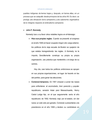 ESTILOS DE LIDERAZGO 
19 
pueblos indígenas de tierras bajas y, después, en tierras altas, en un 
proceso que se catapultó desde principios de los años 90. Es decir, se 
produjo una etnización de lo campesino y una autonomía organizativa 
de lo indígena respecto al sindicalismo campesino 
 John F. Kennedy 
Kennedy tuvo a su favor otros notables logros en el liderazgo: 
 Hizo sus propias reglas. Cuando se presentó al congreso 
en el año 1946 sin hacer ocupado ningún otro cargo anterior, 
los políticos de la vieja escuela de Boston se quejaron de 
que estaba transgrediendo las reglas. A Kennedy no le 
importo. Sencillamente construyo su propia su propia 
organización, una práctica que mantendría a lo largo de su 
carrera. 
Hoy día, casi todos los políticos ambiciosos se apoyan 
en sus propias organizaciones, en lugar de hacerlo en las 
del partido, para ganar las elecciones. 
 Comenzó temprano. En 1951 empezó a poner las bases 
para enfrentarse al acomodado, bien parecido y popular 
republicano, senador titular peor Massachusetts, Henry 
Cabot Lodge hijo, en el que seguramente sería el año 
republicano de 1952. Kennedy viajo por el estado, sin dar 
nunca un solo voto por ganado. Comenzó a presentarse a la 
presidencia en el año 1958 y declaro su candidatura en 
 