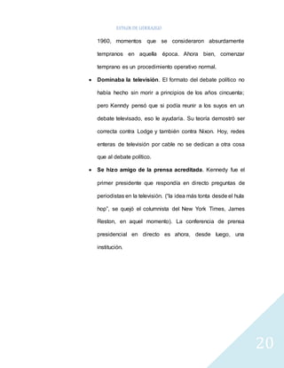 ESTILOS DE LIDERAZGO 
20 
1960, momentos que se consideraron absurdamente 
tempranos en aquella época. Ahora bien, comenzar 
temprano es un procedimiento operativo normal. 
 Dominaba la televisión. El formato del debate político no 
había hecho sin morir a principios de los años cincuenta; 
pero Kenndy pensó que si podía reunir a los suyos en un 
debate televisado, eso le ayudaría. Su teoría demostró ser 
correcta contra Lodge y también contra Nixon. Hoy, redes 
enteras de televisión por cable no se dedican a otra cosa 
que al debate político. 
 Se hizo amigo de la prensa acreditada. Kennedy fue el 
primer presidente que respondía en directo preguntas de 
periodistas en la televisión. (“la idea más tonta desde el hula 
hop”, se quejó el columnista del New York Times, James 
Reston, en aquel momento). La conferencia de prensa 
presidencial en directo es ahora, desde luego, una 
institución. 
 