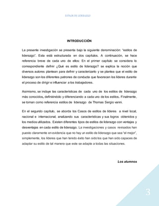 ESTILOS DE LIDERAZGO 
3 
INTRODUCCIÓN 
La presente investigación se presenta bajo la siguiente denominación: “estilos de 
liderazgo”. Esta está estructurada en dos capítulos. A continuación, se hace 
referencia breve de cada uno de ellos: En el primer capítulo se considera lo 
correspondiente definir ¿Qué es estilo de liderazgo? se explica la noción que 
diversos autores plantean para definir y caracterizarlo y se plantea que el estilo de 
liderazgo son los diferentes patrones de conducta que favorecen los líderes durante 
el proceso de dirigir e influenciar a los trabajadores. 
Asimismo, se incluye las características de cada uno de los estilos de liderazgo 
más conocidos, definiéndolo y diferenciando a cada uno de los estilos. Finalmente, 
se toman como referencia estilos de liderazgo de Thomas Sergio vanni. 
En el segundo capítulo, se aborda los Casos de estilos de líderes a nivel local, 
nacional e internacional, analizando sus características y sus logros obtenidos y 
los medios utilizados. Existen diferentes tipos de estilos de liderazgo con ventajas y 
desventajas en cada estilo de liderazgo. La investigaciones y casos revisados han 
puesto claramente en evidencia que no hay un estilo de liderazgo que sea “el mejor”, 
simplemente, los líderes que han tenido éxito han sido los que han sido capaces de 
adaptar su estilo de tal manera que este se adapte a todas las situaciones. 
Los alumnos 
 