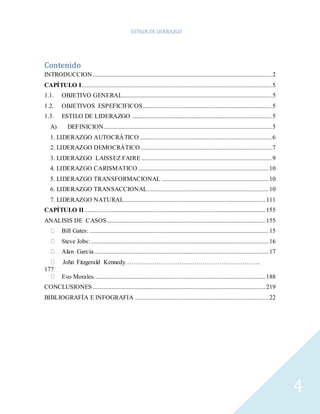 ESTILOS DE LIDERAZGO 
4 
Contenido 
INTRODUCCION .................................................................................................................. 2 
CAPÍTULO I......................................................................................................................... 5 
1.1. OBJETIVO GENERAL............................................................................................... 5 
1.2. OBJETIVOS ESPEFICIFICOS .................................................................................. 5 
1.3. ESTILO DE LIDERAZGO ......................................................................................... 5 
A) DEFINICION........................................................................................................... 5 
1. LIDERAZGO AUTOCRÁTICO .................................................................................... 6 
2. LIDERAZGO DEMOCRÁTICO ................................................................................... 7 
3. LIDERAZGO LAISSEZ FAIRE ................................................................................... 9 
4. LIDERAZGO CARISMATICO ................................................................................... 10 
5. LIDERAZGO TRANSFORMACIONAL .................................................................... 10 
6. LIDERAZGO TRANSACCIONAL ............................................................................. 10 
7. LIDERAZGO NATURAL.......................................................................................... 111 
CAPÍTULO II ................................................................................................................... 155 
ANALISIS DE CASOS ..................................................................................................... 155 
Bill Gates: .................................................................................................................. 15 
Steve Jobs: ................................................................................................................. 16 
Alan García ............................................................................................................... 17 
John Fitzgerald Kennedy……………………………………………………….. 
177 
Evo Morales. ............................................................................................................ 188 
CONCLUSIONES .............................................................................................................. 219 
BIBLIOGRAFÍA E INFOGRAFIA ..................................................................................... 22 
 