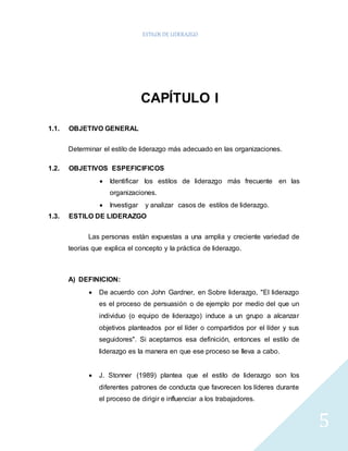 ESTILOS DE LIDERAZGO 
5 
CAPÍTULO I 
1.1. OBJETIVO GENERAL 
Determinar el estilo de liderazgo más adecuado en las organizaciones. 
1.2. OBJETIVOS ESPEFICIFICOS 
 Identificar los estilos de liderazgo más frecuente en las 
organizaciones. 
 Investigar y analizar casos de estilos de liderazgo. 
1.3. ESTILO DE LIDERAZGO 
Las personas están expuestas a una amplia y creciente variedad de 
teorías que explica el concepto y la práctica de liderazgo. 
A) DEFINICION: 
 De acuerdo con John Gardner, en Sobre liderazgo, "El liderazgo 
es el proceso de persuasión o de ejemplo por medio del que un 
individuo (o equipo de liderazgo) induce a un grupo a alcanzar 
objetivos planteados por el líder o compartidos por el líder y sus 
seguidores". Si aceptamos esa definición, entonces el estilo de 
liderazgo es la manera en que ese proceso se lleva a cabo. 
 J. Stonner (1989) plantea que el estilo de liderazgo son los 
diferentes patrones de conducta que favorecen los líderes durante 
el proceso de dirigir e influenciar a los trabajadores. 
 