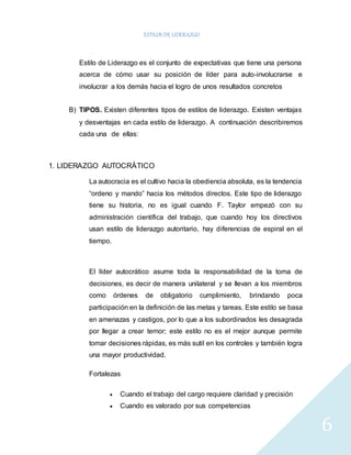 ESTILOS DE LIDERAZGO 
6 
Estilo de Liderazgo es el conjunto de expectativas que tiene una persona 
acerca de cómo usar su posición de líder para auto-involucrarse e 
involucrar a los demás hacia el logro de unos resultados concretos 
B) TIPOS. Existen diferentes tipos de estilos de liderazgo. Existen ventajas 
y desventajas en cada estilo de liderazgo. A continuación describiremos 
cada una de ellas: 
1. LIDERAZGO AUTOCRÁTICO 
La autocracia es el cultivo hacia la obediencia absoluta, es la tendencia 
“ordeno y mando” hacia los métodos directos. Este tipo de liderazgo 
tiene su historia, no es igual cuando F. Taylor empezó con su 
administración científica del trabajo, que cuando hoy los directivos 
usan estilo de liderazgo autoritario, hay diferencias de espiral en el 
tiempo. 
El líder autocrático asume toda la responsabilidad de la toma de 
decisiones, es decir de manera unilateral y se llevan a los miembros 
como órdenes de obligatorio cumplimiento, brindando poca 
participación en la definición de las metas y tareas. Este estilo se basa 
en amenazas y castigos, por lo que a los subordinados les desagrada 
por llegar a crear temor; este estilo no es el mejor aunque permite 
tomar decisiones rápidas, es más sutil en los controles y también logra 
una mayor productividad. 
Fortalezas 
 Cuando el trabajo del cargo requiere claridad y precisión 
 Cuando es valorado por sus competencias 
 