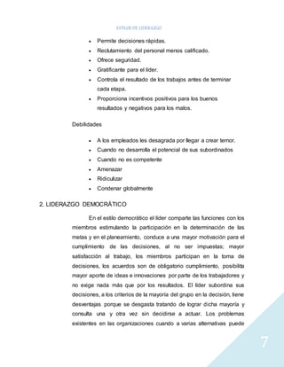 ESTILOS DE LIDERAZGO 
7 
 Permite decisiones rápidas. 
 Reclutamiento del personal menos calificado. 
 Ofrece seguridad. 
 Gratificante para el líder. 
 Controla el resultado de los trabajos antes de terminar 
cada etapa. 
 Proporciona incentivos positivos para los buenos 
resultados y negativos para los malos. 
Debilidades 
 A los empleados les desagrada por llegar a crear temor. 
 Cuando no desarrolla el potencial de sus subordinados 
 Cuando no es competente 
 Amenazar 
 Ridiculizar 
 Condenar globalmente 
2. LIDERAZGO DEMOCRÁTICO 
En el estilo democrático el líder comparte las funciones con los 
miembros estimulando la participación en la determinación de las 
metas y en el planeamiento, conduce a una mayor motivación para el 
cumplimiento de las decisiones, al no ser impuestas; mayor 
satisfacción al trabajo, los miembros participan en la toma de 
decisiones, los acuerdos son de obligatorio cumplimiento, posibilita 
mayor aporte de ideas e innovaciones por parte de los trabajadores y 
no exige nada más que por los resultados. El líder subordina sus 
decisiones, a los criterios de la mayoría del grupo en la decisión, tiene 
desventajas porque se desgasta tratando de lograr dicha mayoría y 
consulta una y otra vez sin decidirse a actuar. Los problemas 
existentes en las organizaciones cuando a varias alternativas puede 
 