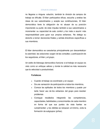 ESTILOS DE LIDERAZGO 
8 
no llegarse a ninguna solución, también la división de campos de 
trabajo se dificulta. El líder participativo eficaz, escucha y analiza las 
ideas de sus subordinados y acepta sus contribuciones, El líder 
democrático tiene la obligación de no abusar de su posición 
imponiendo su punto de vista impulsa también a sus subordinados a 
incrementar su capacidad de auto control y los insta a asumir más 
responsabilidad para guiar sus propios esfuerzos. No delega su 
derecho a tomar decisiones finales y señala directrices específicas a 
sus miembros. 
El líder democrático se caracteriza principalmente por descentralizar 
la autoridad, las soluciones surgen de las consultas y participación de 
los seguidores, el líder y el grupo. 
Un estilo de liderazgo democrático funciona si el trabajo en equipo es 
visto como un enfoque valioso y donde la calidad es más necesaria 
que la velocidad o productividad. 
Fortalezas 
 Cuando el trabajo es coordinado y en equipo 
 Da una sensación de participación a todos los miembros, 
 Conoce las aptitudes de todos los miembros y puede por 
tanto hacer uso de los esfuerzos del grupo para resolver 
problemas 
 Consigue resultados integrando las competencias, 
capacidades, habilidades y conocimientos de cada miembro 
en forma tal que sus puntos de vista fuertes se 
cumplimenten y los débiles se reduzcan al mínimo, evita la 
formación de subgrupos (piñas). 
 
