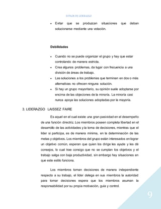 ESTILOS DE LIDERAZGO 
9 
 Evitar que se produzcan situaciones que deban 
solucionarse mediante una votación. 
Debilidades 
 Cuando no se puede organizar el grupo y hay que estar 
controlando de manera estricta. 
 Crea algunos problemas, da lugar con frecuencia a una 
división de áreas de trabajo. 
 Las soluciones a los problemas que terminan en dos o más 
alternativas no ofrecen ninguna solución. 
 Si hay un grupo mayoritario, su opinión suele adoptarse por 
encima de las objeciones de la minoría. La minoría casi 
nunca apoya las soluciones adoptadas por la mayoría. 
3. LIDERAZGO LAISSEZ FAIRE 
Es aquel en el cual existe una gran pasividad en el desempeño 
de una función directriz. Los miembros poseen completa libertad en el 
desarrollo de las actividades y la toma de decisiones, mientras que el 
líder si participa, es de manera mínima, en la determinación de las 
metas y objetivos. Los miembros del grupo están interesados en lograr 
un objetivo común, esperan que quien los dirige les ayude y les dé 
consejos, lo cual trae consigo que no se cumplan los objetivos y el 
trabajo salga con baja productividad, sin embargo hay situaciones en 
que este estilo funciona. 
Los miembros toman decisiones de manera independiente 
respecto a su trabajo, el líder delega en sus miembros la autoridad 
para tomar decisiones espera que los miembros asuman la 
responsabilidad por su propia motivación, guía y control. 
 