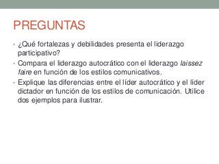 PREGUNTAS
• ¿Qué fortalezas y debilidades presenta el liderazgo
participativo?
• Compara el liderazgo autocrático con el liderazgo laissez
faire en función de los estilos comunicativos.
• Explique las diferencias entre el líder autocrático y el líder
dictador en función de los estilos de comunicación. Utilice
dos ejemplos para ilustrar.
 
