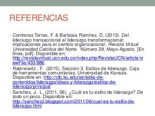 REFERENCIAS
• Contreras Torres, F. & Barbosa Ramírez, D. (2013). Del
liderazgo transaccional al liderazgo transformacional:
implicaciones para el cambio organizacional. Revista Virtual
Universidad Católica del Norte. Número 39, Mayo-Agosto. [En
línea, pdf]. Disponible en:
http://revistavirtual.ucn.edu.co/index.php/RevistaUCN/article/vi
ewFile/433/886
• Rabinowitz , F. (2015). Sección 3. Estilos de liderazgo. Caja
de herramientas comunitarias. Universidad de Kansas.
Disponible en: http://ctb.ku.edu/es/tabla-de-
contenidos/liderazgo/ideas-y-liderazgo/estilos-de-
liderazgo/principal
• Sanchez, J. L. (2011, 06). ¿Cuál es tu estilo de liderazgo? De
todo un poco. Disponible en:
http://sanchezjl.blogspot.com/2011/06/cual-es-tu-estilo-de-
liderazgo.html
 