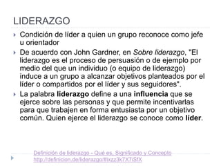 LIDERAZGO• Condición de líder a quien un grupo reconoce como jefe u
orientador
• De acuerdo con John Gardner, en Sobre liderazgo, "El
liderazgo es el proceso de persuasión o de ejemplo por medio
del que un individuo (o equipo de liderazgo) induce a un grupo
a alcanzar objetivos planteados por el líder o compartidos por
el líder y sus seguidores".
• La palabra liderazgo define a una influencia que se ejerce
sobre las personas y que permite incentivarlas para que
trabajen en forma entusiasta por un objetivo común. Quien
ejerce el liderazgo se conoce como líder. Del inglés, leader
'guía‘.
•
Definición de liderazgo - Qué es, Significado y Concepto
http://definicion.de/liderazgo/#ixzz3k7X7iSfX
 
