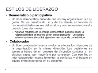 ESTILOS DE LIDERAZGO
• Existen distintas clasificaciones de los líderes, que se establecen a
partir de diversos criterios:
• líder formal. - el líder es escogido por una organización
• líderes informales - emergen de manera natural o espontánea
dentro un grupo.
• La clasificación más difundida es aquella que refiere al vínculo entre
el líder y los sujetos a los cuales influencia (es decir, sus seguidores).
En este caso, existen liderazgos democráticos, autoritarios y
liberales (laissez faire).
 