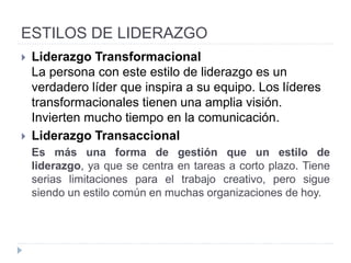 ESTILOS DE LIDERAZGO
• Autocrático
• Los líderes autocráticos insisten en hacer todo ellos mismos.
Tienen todo el poder, toman todas las decisiones y no suelen decir
a nadie lo que están haciendo. Si se trabaja para un líder
autocrático, el trabajo suele consistir en hacer lo que el líder dice.
• Administrativo
• El líder que se ve a sí mismo como un administrador está
preocupado principalmente por el funcionamiento de la
organización. A dónde va la organización no es problema siempre
y cuando llegue en buena condición. Podría prestar atención a las
relaciones con el personal y entre ellos, pero solo para mantener
las cosas funcionando sin dificultades.
 