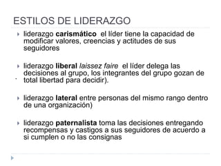 ESTILOS DE LIDERAZGO
• Democrático o participativo
• Un líder democrático entiende que no hay organización sin su
gente. Ve los puestos de él y de los demás en función de
responsabilidades en vez del estatus y con frecuencia consulta
cuando toma decisiones.
• Algunos modelos de liderazgo democrático podrían poner la
responsabilidad en manos de un grupo pequeño - un equipo
administrativo o el comité ejecutivo - en lugar de un individuo.
• Colaborador
• Un líder colaborador intenta involucrar a todos los miembros de la
organización en la misma dirección. Las decisiones se toman a
través de un proceso de discusión conjunta y en algunos casos,
por mayoría o por consenso. Con ese fin, un líder colaborador
intenta fomentar la confianza y el trabajo en equipo entre el
personal en su conjunto.
 