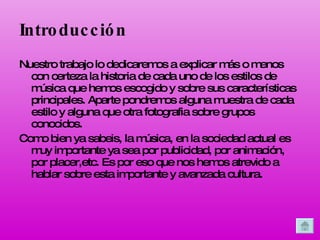 Introducción Nuestro trabajo lo dedicaremos a explicar más o menos con certeza la historia de cada uno de los estilos de música que hemos escogido y sobre sus características principales. Aparte pondremos alguna muestra de cada estilo y alguna que otra fotografia sobre grupos conocidos. Como bien ya sabeis, la música, en la sociedad actual es muy importante ya sea por publicidad, por animación, por placer,etc. Es por eso que nos hemos atrevido a hablar sobre esta importante y avanzada cultura.  