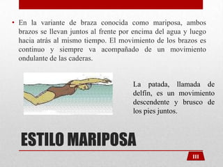• En la variante de braza conocida como mariposa, ambos
brazos se llevan juntos al frente por encima del agua y luego
hacia atrás al mismo tiempo. El movimiento de los brazos es
continuo y siempre va acompañado de un movimiento
ondulante de las caderas.

La patada, llamada de
delfín, es un movimiento
descendente y brusco de
los pies juntos.

ESTILO MARIPOSA
III

 