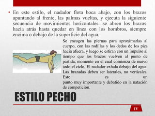 • En este estilo, el nadador flota boca abajo, con los brazos
apuntando al frente, las palmas vueltas, y ejecuta la siguiente
secuencia de movimientos horizontales: se abren los brazos
hacia atrás hasta quedar en línea con los hombros, siempre
encima o debajo de la superficie del agua.
Se encogen las piernas para aproximarlas al
cuerpo, con las rodillas y los dedos de los pies
hacia afuera, y luego se estiran con un impulso al
tiempo que los brazos vuelven al punto de
partida, momento en el cual comienza de nuevo
todo el ciclo. El nadador exhala debajo del agua.
Las brazadas deben ser laterales, no verticales.
Este
es
un
punto muy importante y debatido en la natación
de competición.

ESTILO PECHO

IV

 