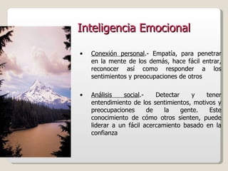 Inteligencia Emocional Conexión personal .- Empatía, para penetrar en la mente de los demás, hace fácil entrar, reconocer así como responder a los sentimientos y preocupaciones de otros Análisis social .- Detectar y tener entendimiento de los sentimientos, motivos y preocupaciones de la gente. Este conocimiento de cómo otros sienten, puede liderar a un fácil acercamiento basado en la confianza  