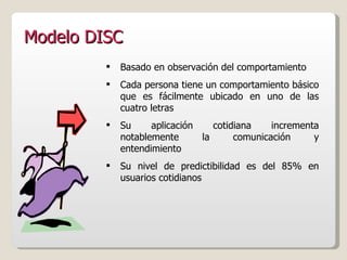 Modelo DISC Basado en observación del comportamiento Cada persona tiene un comportamiento básico que es fácilmente ubicado en uno de las cuatro letras Su aplicación cotidiana incrementa notablemente la comunicación y entendimiento Su nivel de predictibilidad es del 85% en usuarios cotidianos 
