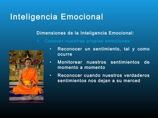 Inteligencia Emocional
      Dimensiones de la Inteligencia Emocional:
      1. Conocer nuestras propias emociones:
           •   Reconocer un sentimiento, tal y como
               ocurre
           •   Monitorear nuestros   sentimientos   de
               momento a momento
           •   Reconocer cuando nuestros verdaderos
               sentimientos nos dejan a su merced
 