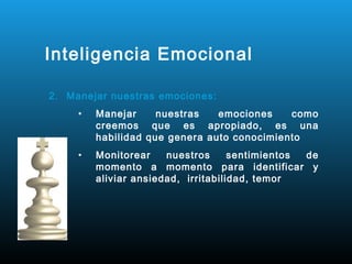 Inteligencia Emocional

2. Manejar nuestras emociones:
     •   Manejar     nuestras   emociones    como
         creemos que es apropiado, es una
         habilidad que genera auto conocimiento
     •   Monitorear    nuestros      sentimientos de
         momento a momento para identificar y
         aliviar ansiedad, irritabilidad, temor
 