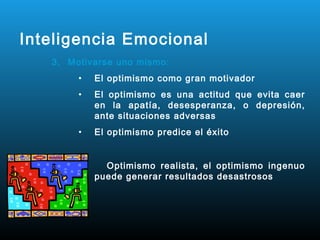 Inteligencia Emocional
   3. Motivarse uno mismo:
        •   El optimismo como gran motivador
        •   El optimismo es una actitud que evita caer
            en la apatía, desesperanza, o depresión,
            ante situaciones adversas
        •   El optimismo predice el éxito


              Optimismo realista, el optimismo ingenuo
            puede generar resultados desastrosos
 